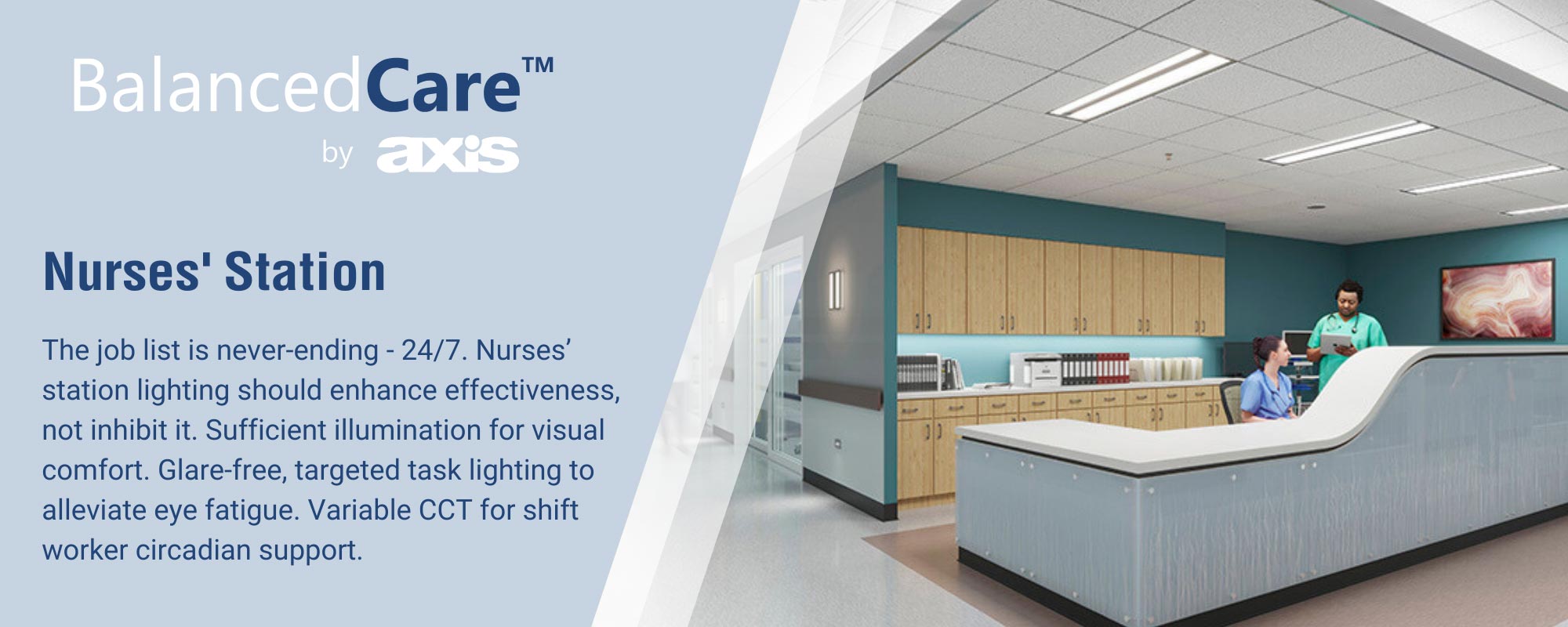 Nurses' Station. The job list is never-ending - 24/7. Nurses' station lighting should enhance effectiveness, not inhibit it. Sufficient illumination for visual comfort. glare-free, targeted task lighting to alleviate eye fatigue. Variable CCT for shift worker circadian support.